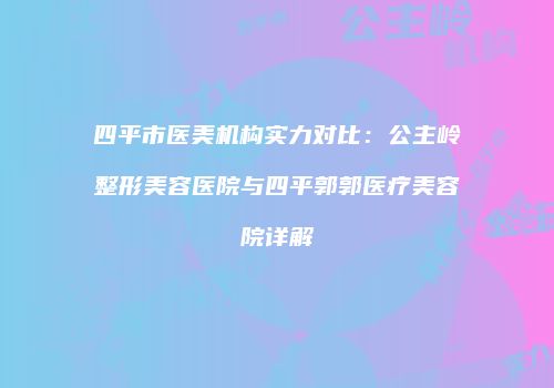 四平市医美机构实力对比：公主岭整形美容医院与四平郭郭医疗美容院详解