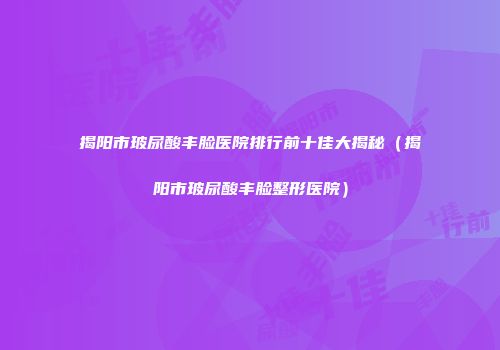 揭阳市玻尿酸丰脸医院排行前十佳大揭秘（揭阳市玻尿酸丰脸整形医院）