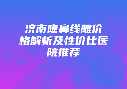 济南隆鼻线雕价格解析及性价比医院推荐