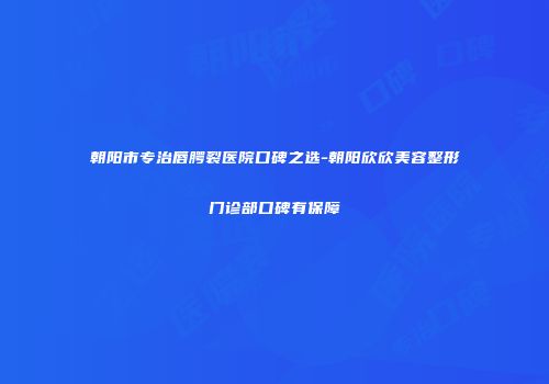 朝阳市专治唇腭裂医院口碑之选-朝阳欣欣美容整形门诊部口碑有保障