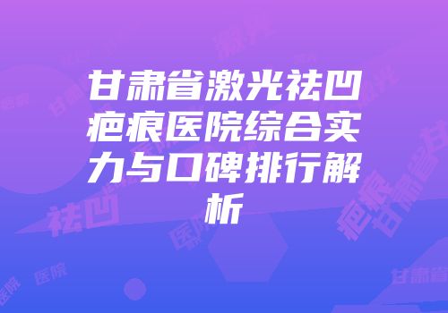 甘肃省激光祛凹疤痕医院综合实力与口碑排行解析