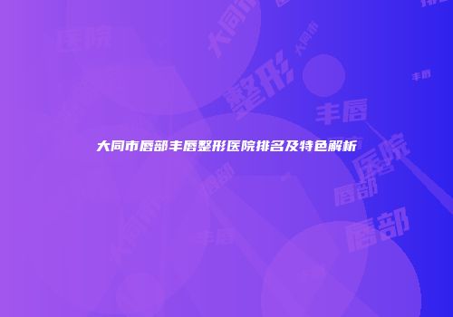 大同市唇部丰唇整形医院排名及特色解析