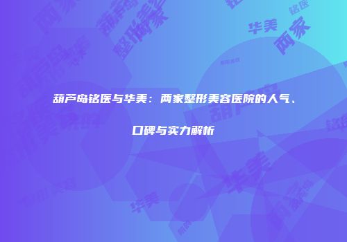 葫芦岛铭医与华美：两家整形美容医院的人气、口碑与实力解析