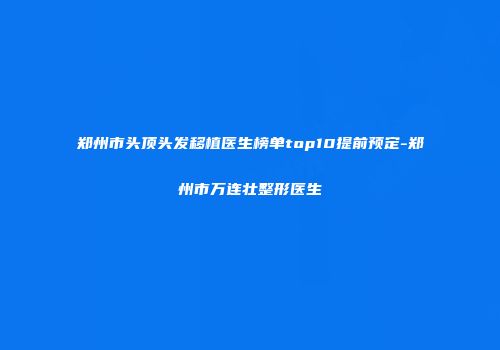 郑州市头顶头发移植医生榜单top10提前预定-郑州市万连壮整形医生