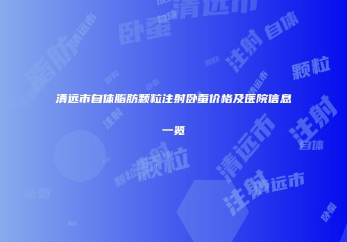 清远市自体脂肪颗粒注射卧蚕价格及医院信息一览