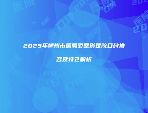 2025年柳州市唇腭裂整形医院口碑排名及特色解析