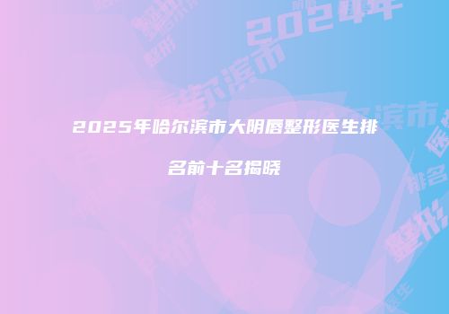 2025年哈尔滨市大阴唇整形医生排名前十名揭晓