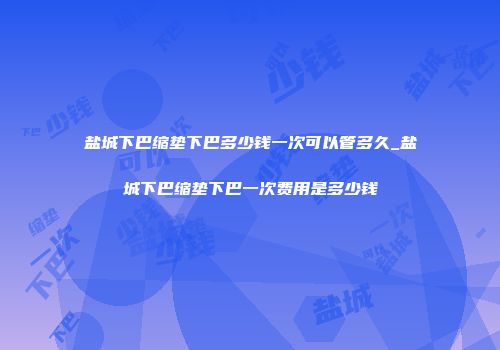 盐城下巴缩垫下巴多少钱一次可以管多久_盐城下巴缩垫下巴一次费用是多少钱