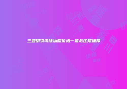 三亚眼袋切除抽脂价格一览与医院推荐