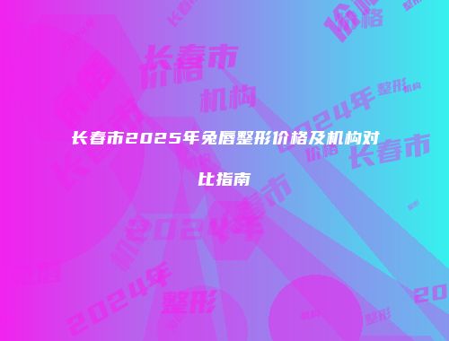 长春市2025年兔唇整形价格及机构对比指南