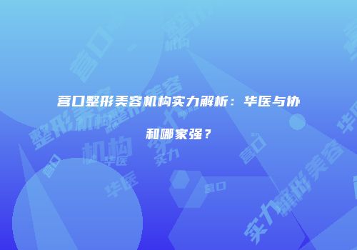 营口整形美容机构实力解析：华医与协和哪家强？