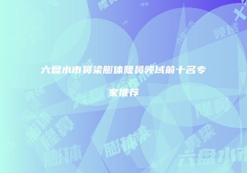 六盘水市鼻梁膨体隆鼻领域前十名专家推荐