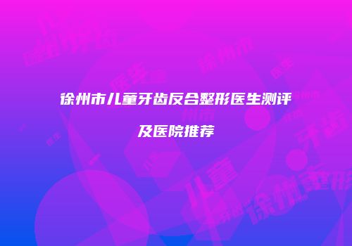 徐州市儿童牙齿反合整形医生测评及医院推荐