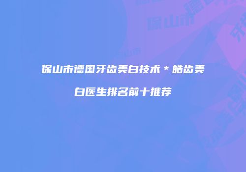 保山市德国牙齿美白技术＊皓齿美白医生排名前十推荐