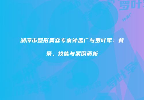 湘潭市整形美容专家钟孟广与罗叶军：背景、技能与案例解析