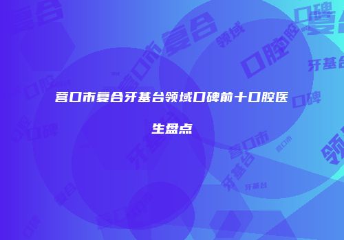 营口市复合牙基台领域口碑前十口腔医生盘点