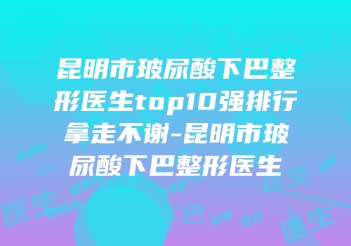 昆明市玻尿酸下巴整形医生top10强排行拿走不谢-昆明市玻尿酸下巴整形医生