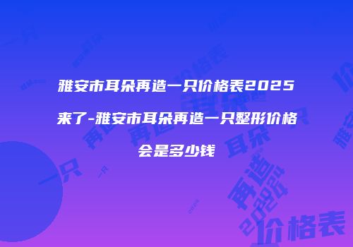 雅安市耳朵再造一只价格表2025来了-雅安市耳朵再造一只整形价格会是多少钱