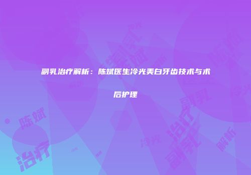 副乳治疗解析：陈斌医生冷光美白牙齿技术与术后护理