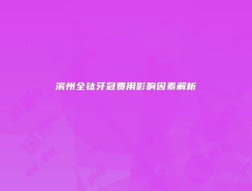滨州全钛牙冠费用影响因素解析