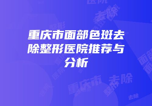 重庆市面部色斑去除整形医院推荐与分析