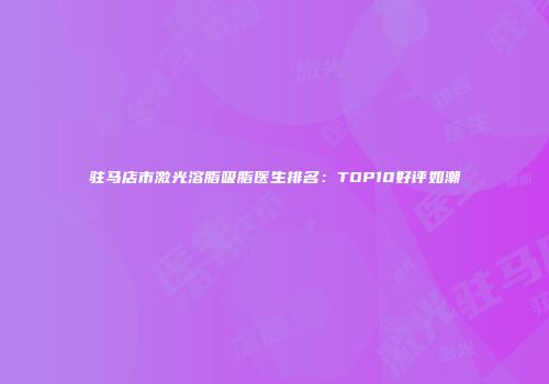 驻马店市激光溶脂吸脂医生排名：TOP10好评如潮