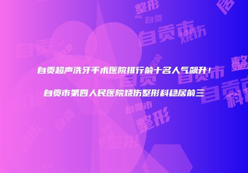 自贡超声洗牙手术医院排行前十名人气飙升！自贡市第四人民医院烧伤整形科稳居前三