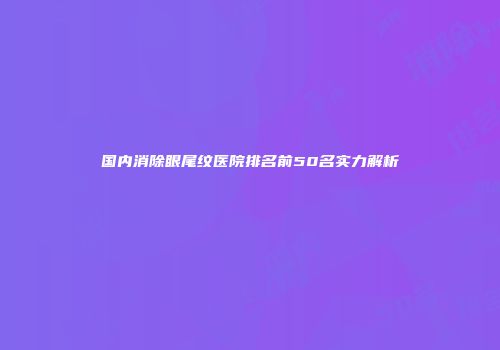 国内消除眼尾纹医院排名前50名实力解析