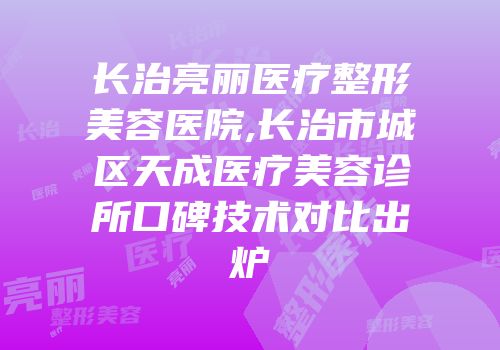 长治亮丽医疗整形美容医院,长治市城区天成医疗美容诊所口碑技术对比出炉