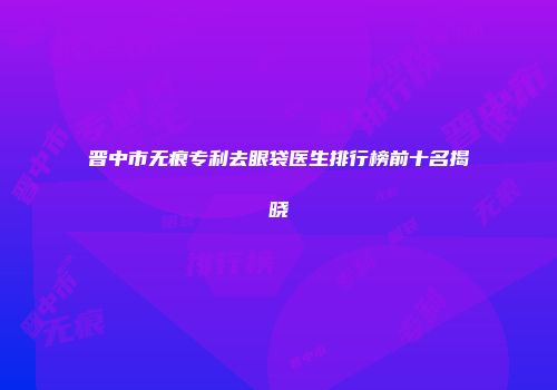 晋中市无痕专利去眼袋医生排行榜前十名揭晓