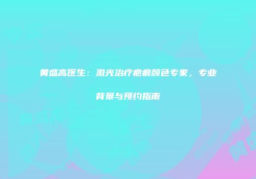 黄盛高医生：激光治疗疤痕颜色专家，专业背景与预约指南