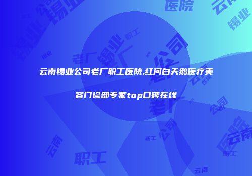 云南锡业公司老厂职工医院,红河白天鹅医疗美容门诊部专家top口碑在线