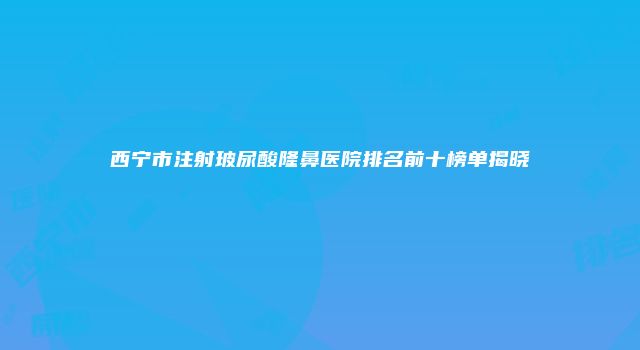西宁市注射玻尿酸隆鼻医院排名前十榜单揭晓