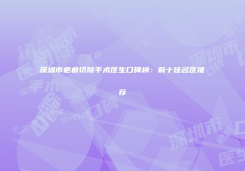 深圳市疤痕切除手术医生口碑榜：前十佳名医推荐