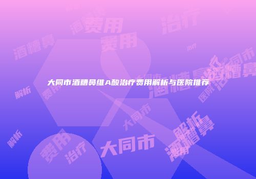 大同市酒糟鼻维A酸治疗费用解析与医院推荐