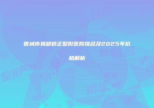 晋城市鼻部矫正整形医院排名及2025年价格解析