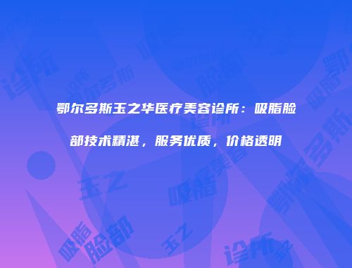 鄂尔多斯玉之华医疗美容诊所：吸脂脸部技术精湛，服务优质，价格透明