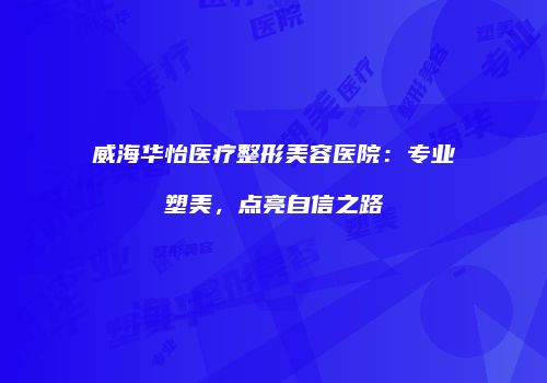 威海华怡医疗整形美容医院：专业塑美，点亮自信之路
