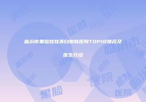 临汾市黑脸娃娃美白嫩肤医院TOP10排名及医生介绍
