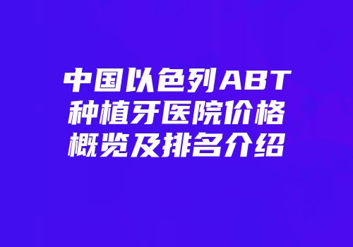 中国以色列ABT种植牙医院价格概览及排名介绍