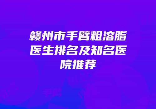 赣州市手臂粗溶脂医生排名及知名医院推荐