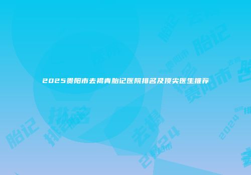 2025贵阳市去褐青胎记医院排名及顶尖医生推荐