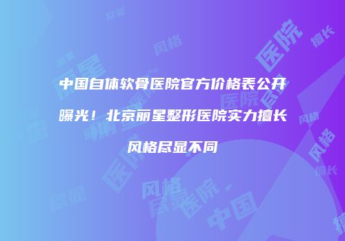 中国自体软骨医院官方价格表公开曝光！北京丽星整形医院实力擅长风格尽显不同