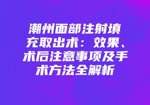 潮州面部注射填充取出术：效果、术后注意事项及手术方法全解析