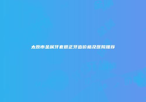 太原市金属牙套矫正牙齿价格及医院推荐