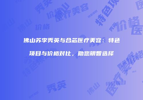 佛山苏李秀英与合芯医疗美容：特色项目与价格对比，助您明智选择