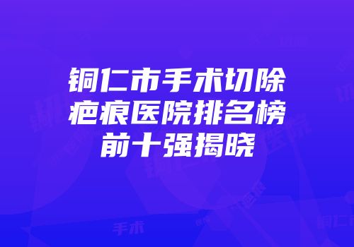 铜仁市手术切除疤痕医院排名榜前十强揭晓