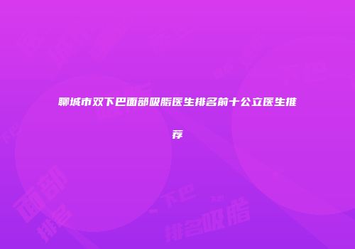 聊城市双下巴面部吸脂医生排名前十公立医生推荐