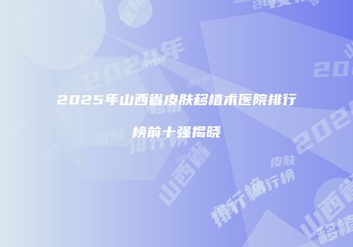2025年山西省皮肤移植术医院排行榜前十强揭晓