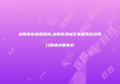 咸阳市彬县县医院,咸阳市渭城区朱燕美容诊所口碑横评哪家好